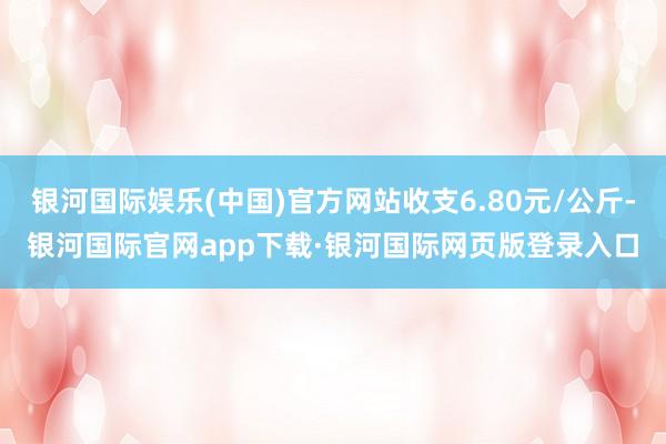 银河国际娱乐(中国)官方网站收支6.80元/公斤-银河国际官