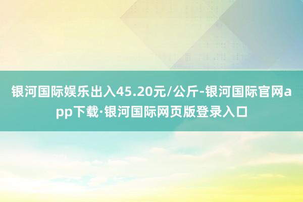 银河国际娱乐出入45.20元/公斤-银河国际官网app下载·