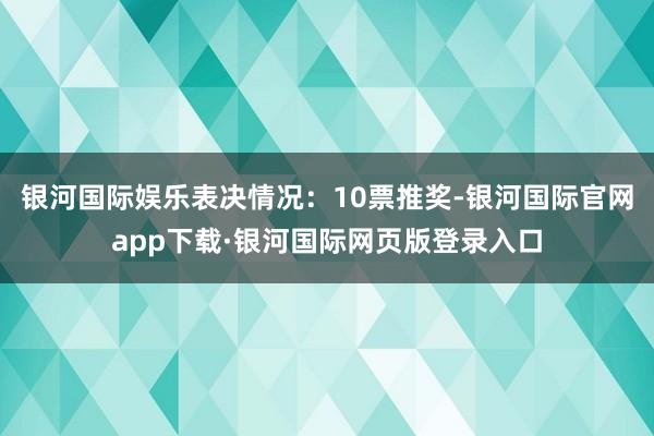 银河国际娱乐表决情况：10票推奖-银河国际官网app下载·银