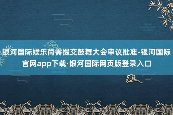 银河国际娱乐尚需提交鼓舞大会审议批准-银河国际官网app下载