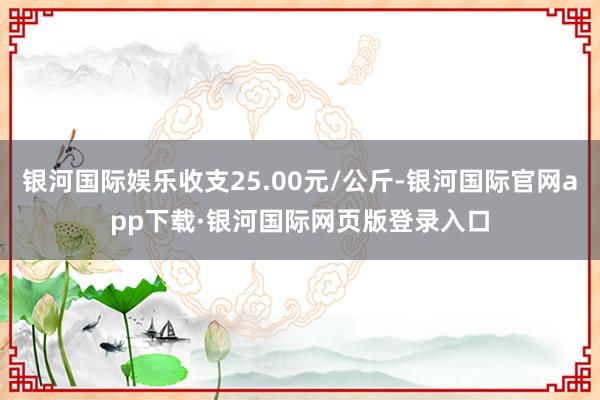 银河国际娱乐收支25.00元/公斤-银河国际官网app下载·