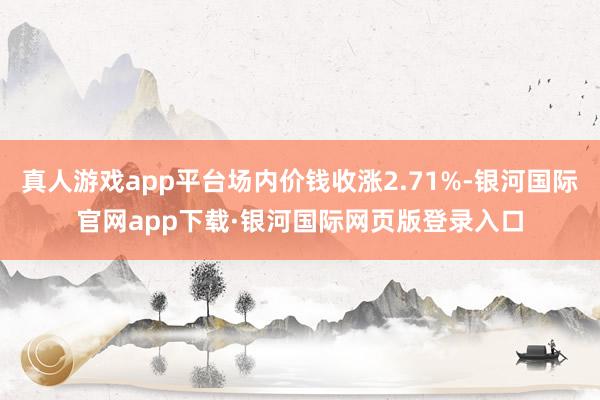 真人游戏app平台场内价钱收涨2.71%-银河国际官网app