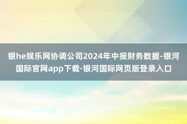 银he娱乐网协调公司2024年中报财务数据-银河国际官网ap