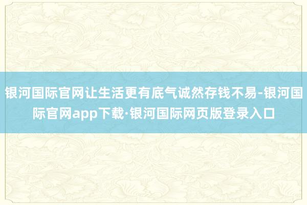 银河国际官网让生活更有底气诚然存钱不易-银河国际官网app下