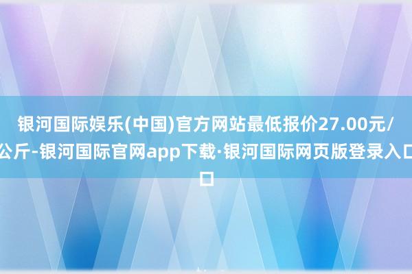 银河国际娱乐(中国)官方网站最低报价27.00元/公斤-银河