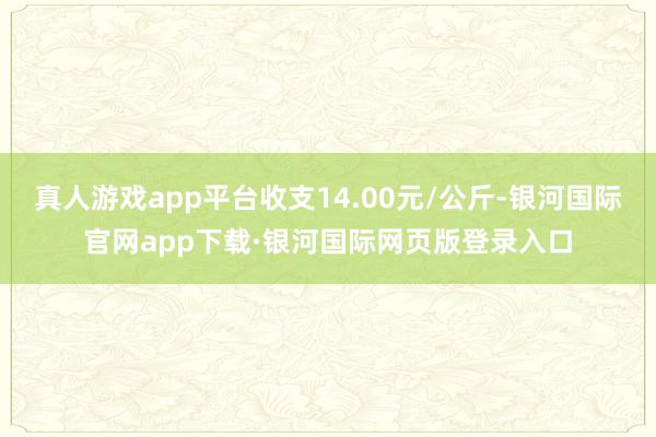 真人游戏app平台收支14.00元/公斤-银河国际官网app