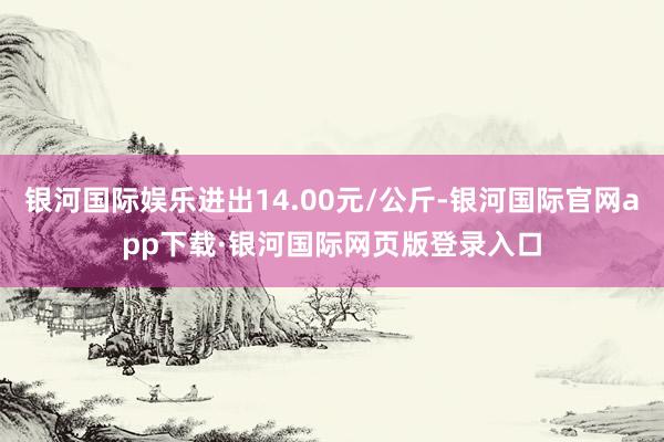 银河国际娱乐进出14.00元/公斤-银河国际官网app下载·