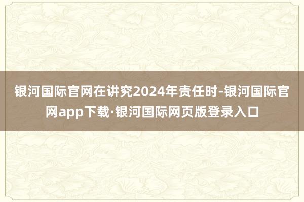 银河国际官网　　在讲究2024年责任时-银河国际官网app下