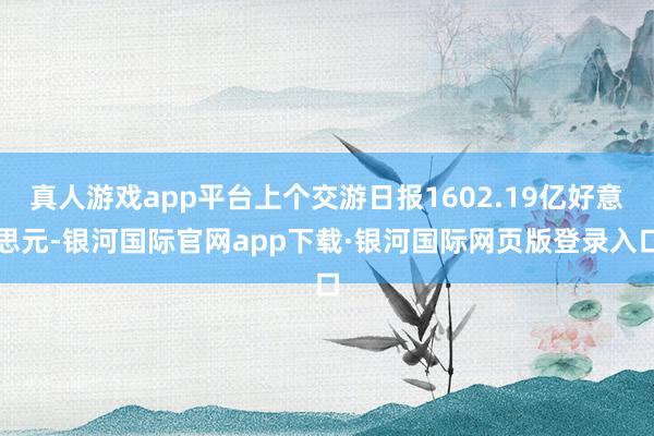 真人游戏app平台上个交游日报1602.19亿好意思元-银河国际官网app下载·银河国际网页版登录入口