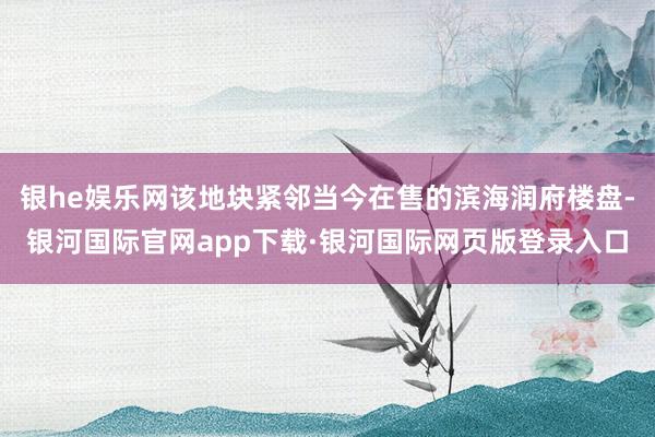 银he娱乐网该地块紧邻当今在售的滨海润府楼盘-银河国际官网app下载·银河国际网页版登录入口