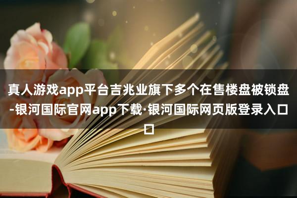 真人游戏app平台吉兆业旗下多个在售楼盘被锁盘-银河国际官网app下载·银河国际网页版登录入口